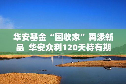 华安基金“固收家”再添新品  华安众利120天持有期债券正在发行