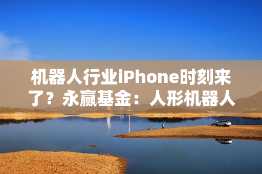 机器人行业iPhone时刻来了？永赢基金：人形机器人板块已具较高成长性