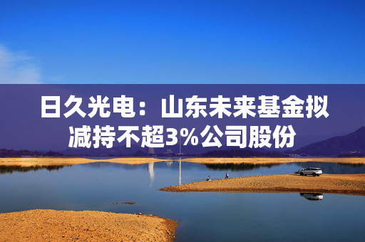 日久光电：山东未来基金拟减持不超3%公司股份