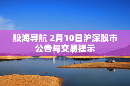 股海导航 2月10日沪深股市公告与交易提示