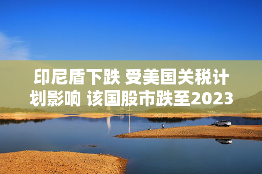 印尼盾下跌 受美国关税计划影响 该国股市跌至2023年6月以来最低