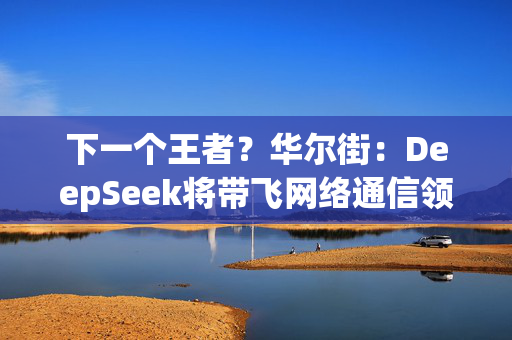 下一个王者？华尔街：DeepSeek将带飞网络通信领域