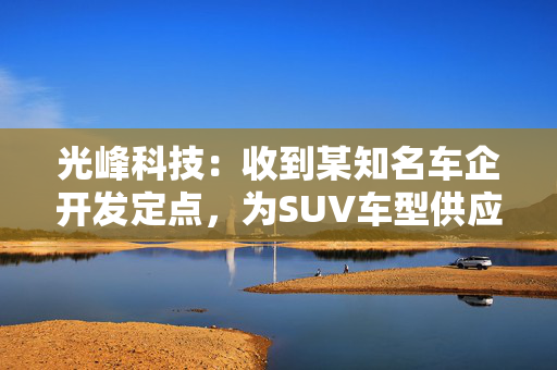 光峰科技：收到某知名车企开发定点，为SUV车型供应座舱显示产品