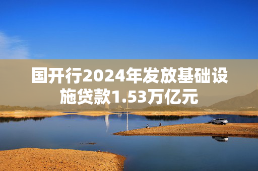 国开行2024年发放基础设施贷款1.53万亿元