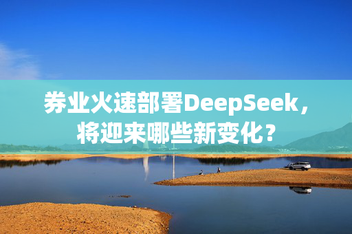 券业火速部署DeepSeek，将迎来哪些新变化？