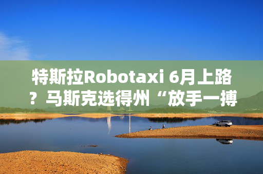 特斯拉Robotaxi 6月上路？马斯克选得州“放手一搏”