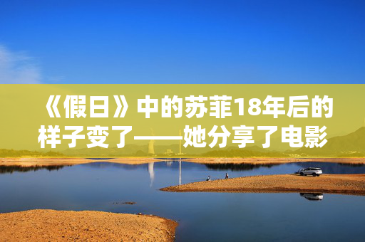 《假日》中的苏菲18年后的样子变了——她分享了电影的秘密