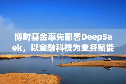 博时基金率先部署DeepSeek，以金融科技为业务赋能