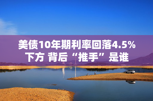 美债10年期利率回落4.5%下方 背后“推手”是谁