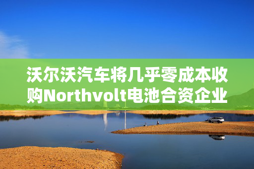 沃尔沃汽车将几乎零成本收购Northvolt电池合资企业股份