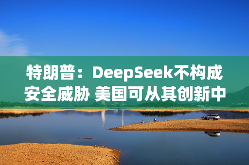 特朗普：DeepSeek不构成安全威胁 美国可从其创新中受益