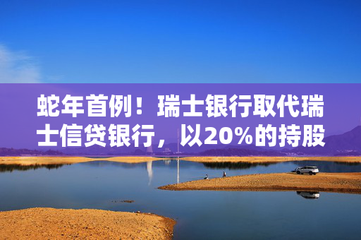 蛇年首例！瑞士银行取代瑞士信贷银行，以20%的持股比例成为工银瑞信基金的新晋二股东