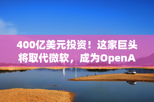 400亿美元投资！这家巨头将取代微软，成为OpenAI最大金主