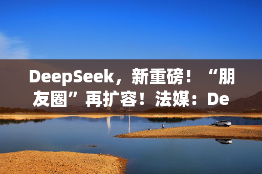 DeepSeek，新重磅！“朋友圈”再扩容！法媒：DeepSeek为欧洲AI发展敲响警钟