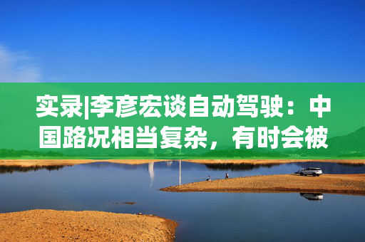 实录|李彦宏谈自动驾驶：中国路况相当复杂，有时会被加塞、摩托车也在穿梭