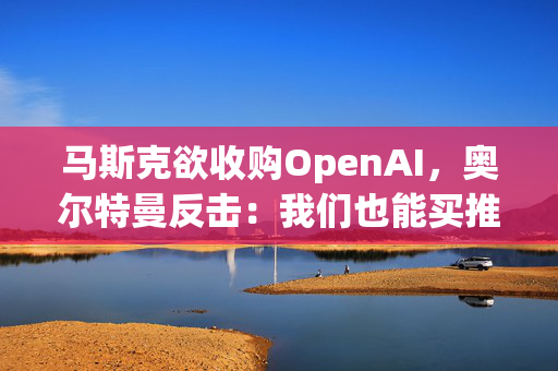 马斯克欲收购OpenAI，奥尔特曼反击：我们也能买推特