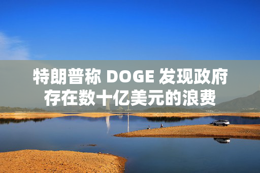 特朗普称 DOGE 发现政府存在数十亿美元的浪费