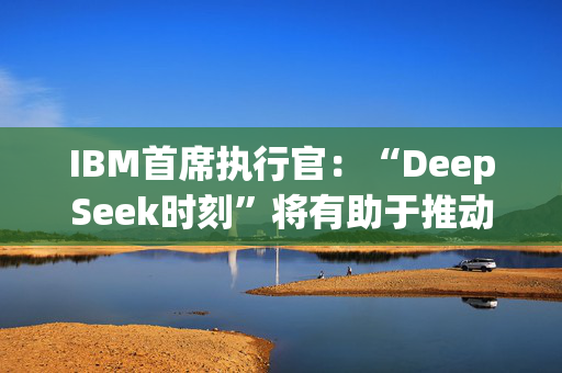 IBM首席执行官：“DeepSeek时刻”将有助于推动人工智能的采用