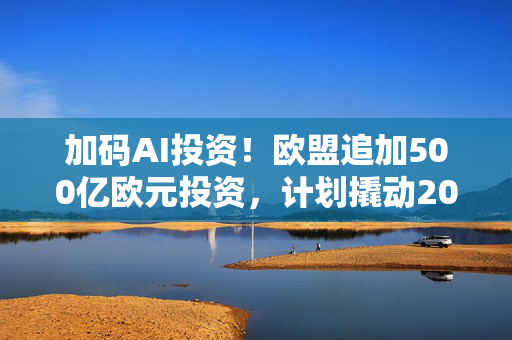 加码AI投资！欧盟追加500亿欧元投资，计划撬动2000亿欧元用于AI竞赛