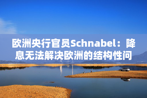 欧洲央行官员Schnabel：降息无法解决欧洲的结构性问题