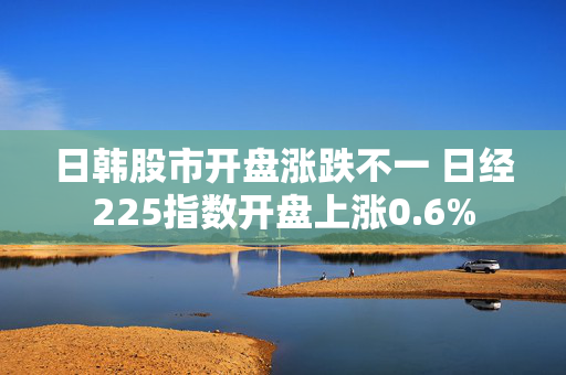 日韩股市开盘涨跌不一 日经225指数开盘上涨0.6%