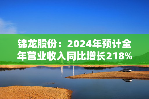 锦龙股份：2024年预计全年营业收入同比增长218%-296%