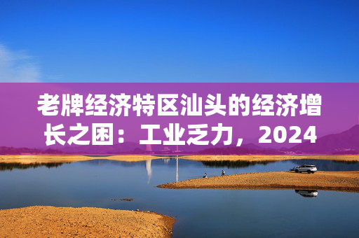 老牌经济特区汕头的经济增长之困：工业乏力，2024年GDP增速全省最低