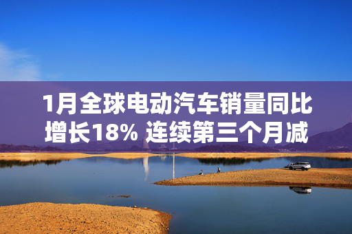 1月全球电动汽车销量同比增长18% 连续第三个月减速