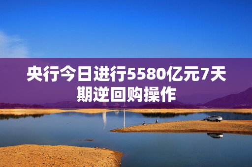 央行今日进行5580亿元7天期逆回购操作