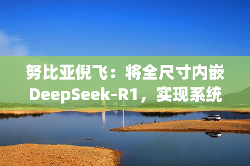 努比亚倪飞：将全尺寸内嵌DeepSeek-R1，实现系统级交互整合