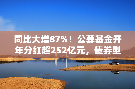 同比大增87%！公募基金开年分红超252亿元，债券型基金占比近六成