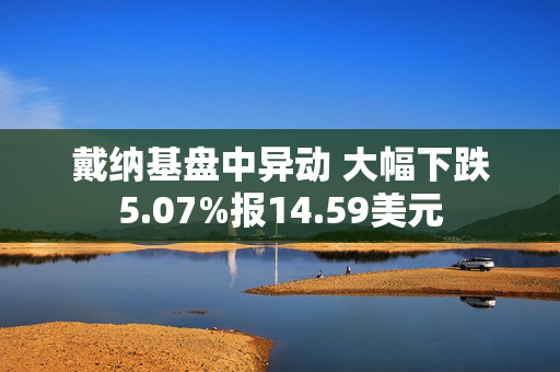 戴纳基盘中异动 大幅下跌5.07%报14.59美元