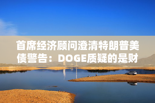 首席经济顾问澄清特朗普美债警告：DOGE质疑的是财政部支付，和还债无关