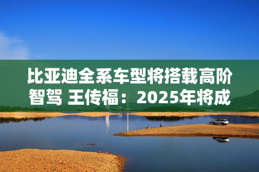 比亚迪全系车型将搭载高阶智驾 王传福：2025年将成全民智驾元年