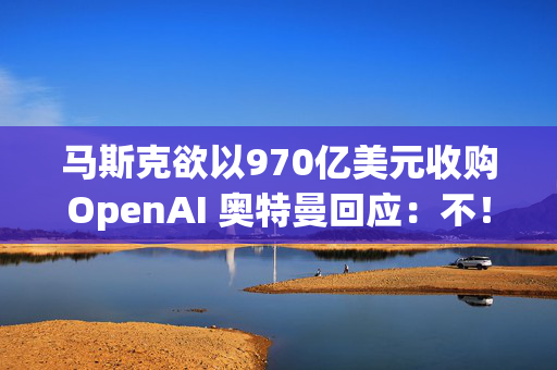 马斯克欲以970亿美元收购OpenAI 奥特曼回应：不！谢谢