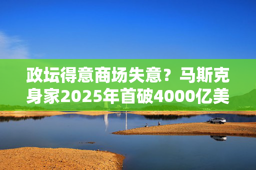 政坛得意商场失意？马斯克身家2025年首破4000亿美元，特斯拉成“拖油瓶”