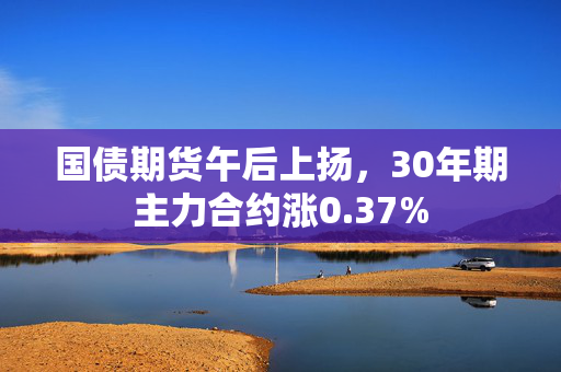 国债期货午后上扬，30年期主力合约涨0.37%