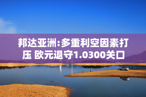 邦达亚洲:多重利空因素打压 欧元退守1.0300关口