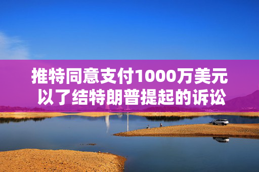 推特同意支付1000万美元 以了结特朗普提起的诉讼