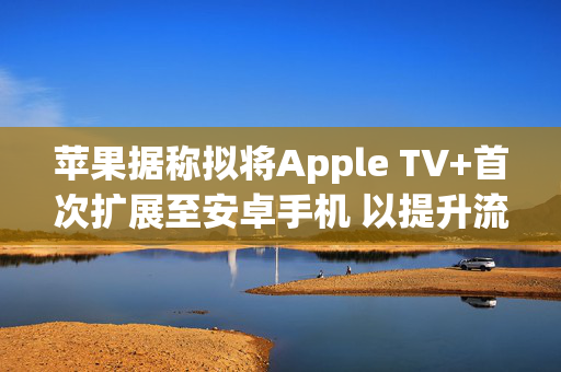 苹果据称拟将Apple TV+首次扩展至安卓手机 以提升流媒体竞争力