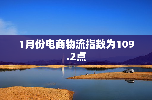 1月份电商物流指数为109.2点