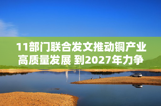 11部门联合发文推动铜产业高质量发展 到2027年力争铜矿资源量增长5%至10%