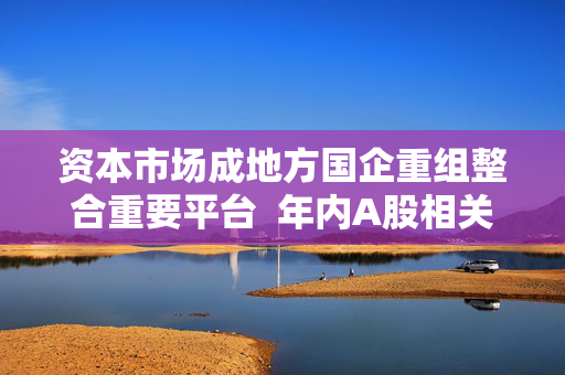 资本市场成地方国企重组整合重要平台  年内A股相关并购合计122起