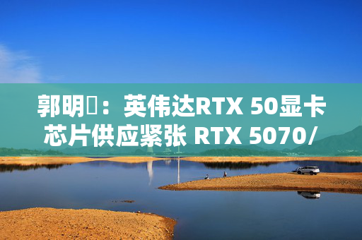 郭明錤：英伟达RTX 50显卡芯片供应紧张 RTX 5070/5060量产或延后