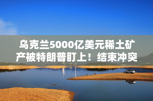 乌克兰5000亿美元稀土矿产被特朗普盯上！结束冲突需要先付点利息？