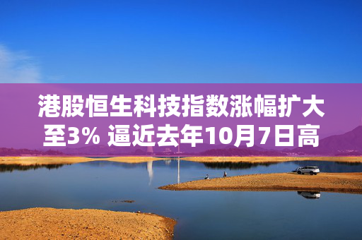 港股恒生科技指数涨幅扩大至3% 逼近去年10月7日高点