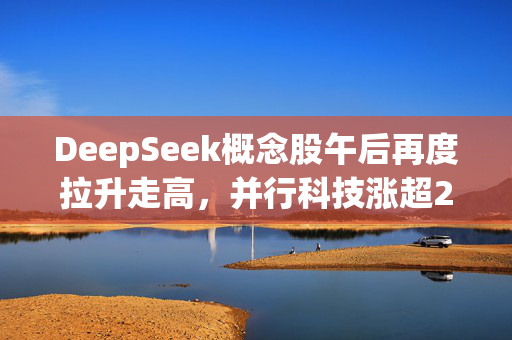 DeepSeek概念股午后再度拉升走高，并行科技涨超25%