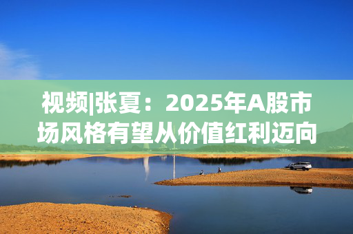 视频|张夏：2025年A股市场风格有望从价值红利迈向成长