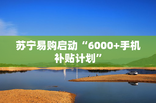 苏宁易购启动“6000+手机补贴计划”