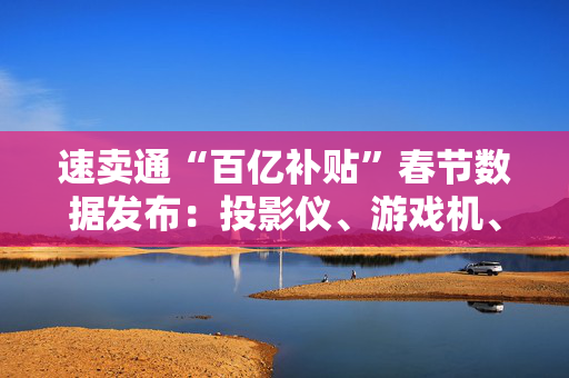 速卖通“百亿补贴”春节数据发布：投影仪、游戏机、耳机等类目涨幅超300%